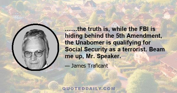 .......the truth is, while the FBI is hiding behind the 5th Amendment, the Unabomer is qualifying for Social Security as a terrorist. Beam me up, Mr. Speaker.