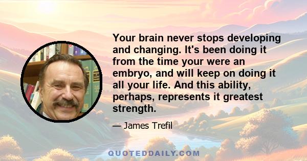 Your brain never stops developing and changing. It's been doing it from the time your were an embryo, and will keep on doing it all your life. And this ability, perhaps, represents it greatest strength.