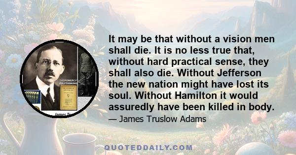 It may be that without a vision men shall die. It is no less true that, without hard practical sense, they shall also die. Without Jefferson the new nation might have lost its soul. Without Hamilton it would assuredly