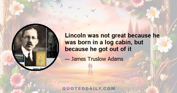 Lincoln was not great because he was born in a log cabin, but because he got out of it