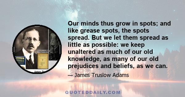 Our minds thus grow in spots; and like grease spots, the spots spread. But we let them spread as little as possible: we keep unaltered as much of our old knowledge, as many of our old prejudices and beliefs, as we can.