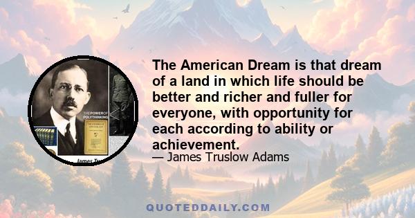 The American Dream is that dream of a land in which life should be better and richer and fuller for everyone, with opportunity for each according to ability or achievement.