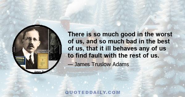 There is so much good in the worst of us, and so much bad in the best of us, that it ill behaves any of us to find fault with the rest of us.