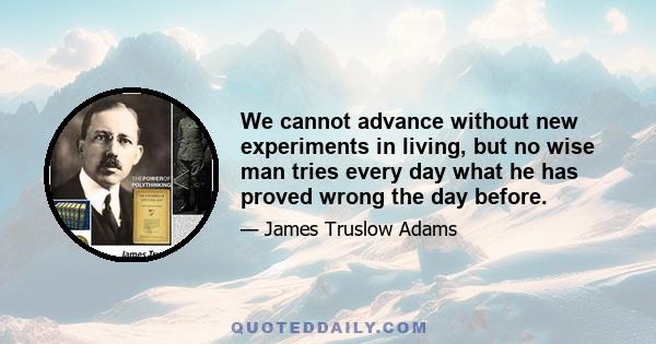 We cannot advance without new experiments in living, but no wise man tries every day what he has proved wrong the day before.