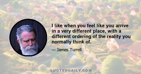 I like when you feel like you arrive in a very different place, with a different ordering of the reality you normally think of.