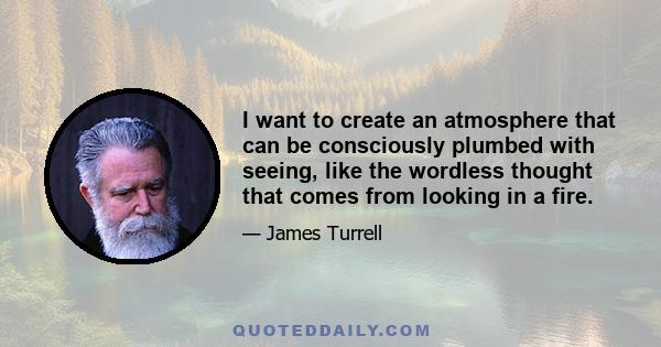 I want to create an atmosphere that can be consciously plumbed with seeing, like the wordless thought that comes from looking in a fire.