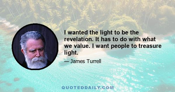 I wanted the light to be the revelation. It has to do with what we value. I want people to treasure light.