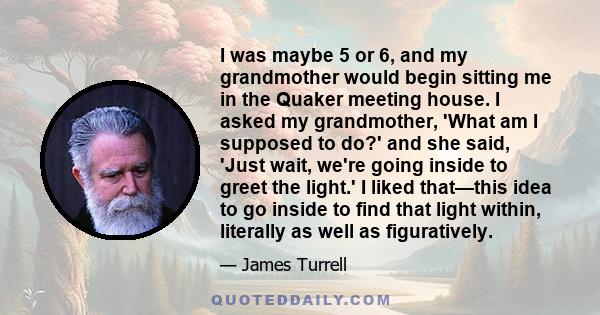 I was maybe 5 or 6, and my grandmother would begin sitting me in the Quaker meeting house. I asked my grandmother, 'What am I supposed to do?' and she said, 'Just wait, we're going inside to greet the light.' I liked