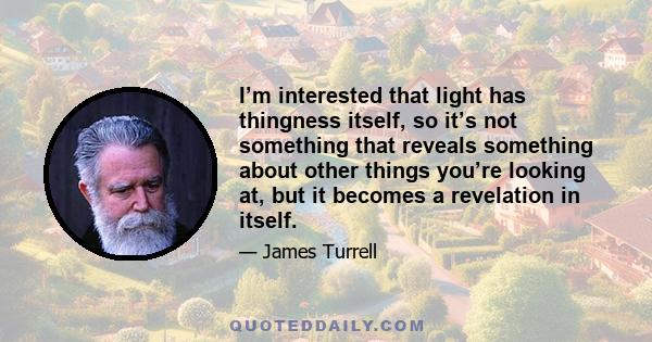 I’m interested that light has thingness itself, so it’s not something that reveals something about other things you’re looking at, but it becomes a revelation in itself.