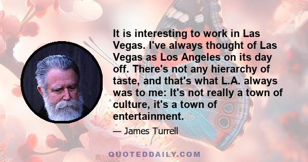 It is interesting to work in Las Vegas. I've always thought of Las Vegas as Los Angeles on its day off. There's not any hierarchy of taste, and that's what L.A. always was to me: It's not really a town of culture, it's