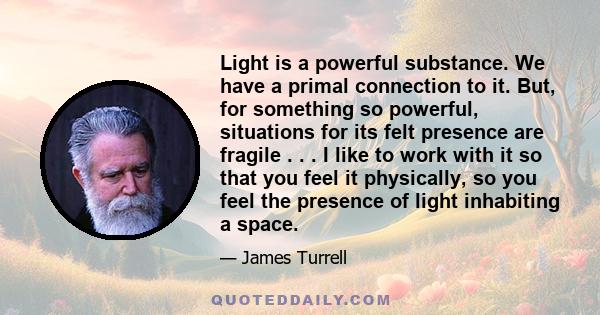 Light is a powerful substance. We have a primal connection to it. But, for something so powerful, situations for its felt presence are fragile . . . I like to work with it so that you feel it physically, so you feel the 