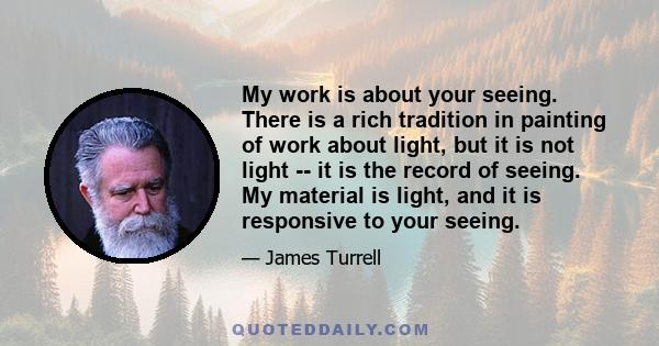 My work is about your seeing. There is a rich tradition in painting of work about light, but it is not light -- it is the record of seeing. My material is light, and it is responsive to your seeing.