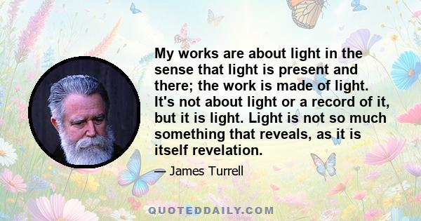 My works are about light in the sense that light is present and there; the work is made of light. It's not about light or a record of it, but it is light. Light is not so much something that reveals, as it is itself