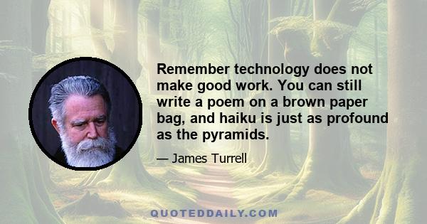 Remember technology does not make good work. You can still write a poem on a brown paper bag, and haiku is just as profound as the pyramids.