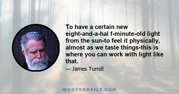 To have a certain new eight-and-a-hal f-minute-old light from the sun-to feel it physically, almost as we taste things-this is where you can work with light like that.