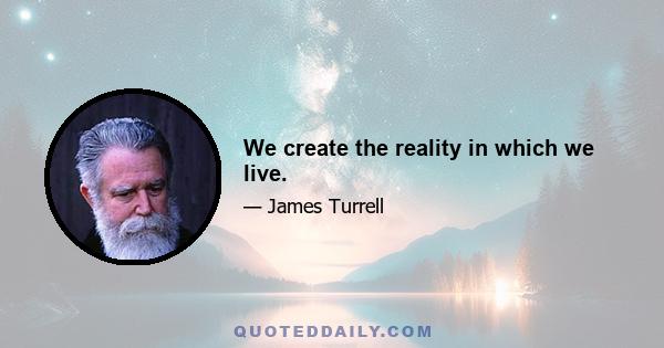 We create the reality in which we live.