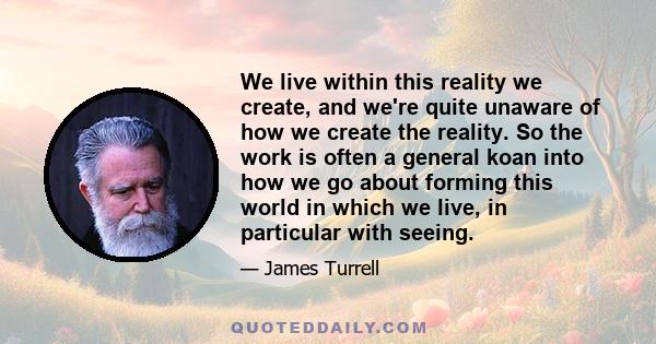 We live within this reality we create, and we're quite unaware of how we create the reality. So the work is often a general koan into how we go about forming this world in which we live, in particular with seeing.