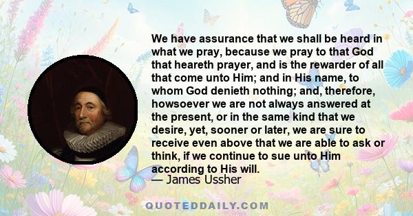 We have assurance that we shall be heard in what we pray, because we pray to that God that heareth prayer, and is the rewarder of all that come unto Him; and in His name, to whom God denieth nothing; and, therefore,