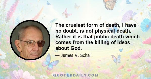 The cruelest form of death, I have no doubt, is not physical death. Rather it is that public death which comes from the killing of ideas about God.