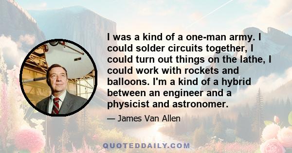 I was a kind of a one-man army. I could solder circuits together, I could turn out things on the lathe, I could work with rockets and balloons. I'm a kind of a hybrid between an engineer and a physicist and astronomer.