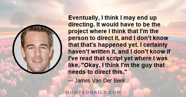 Eventually, I think I may end up directing. It would have to be the project where I think that I'm the person to direct it, and I don't know that that's happened yet. I certainly haven't written it, and I don't know if