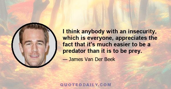 I think anybody with an insecurity, which is everyone, appreciates the fact that it's much easier to be a predator than it is to be prey.