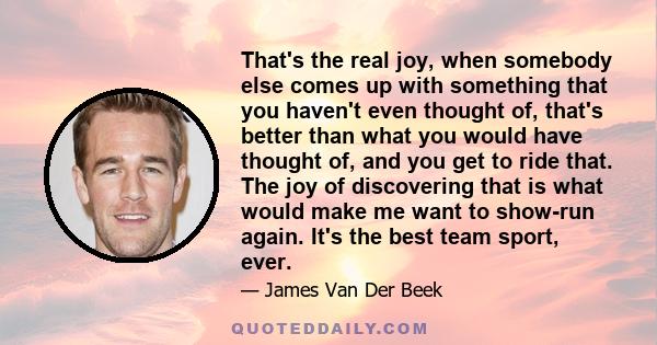 That's the real joy, when somebody else comes up with something that you haven't even thought of, that's better than what you would have thought of, and you get to ride that. The joy of discovering that is what would