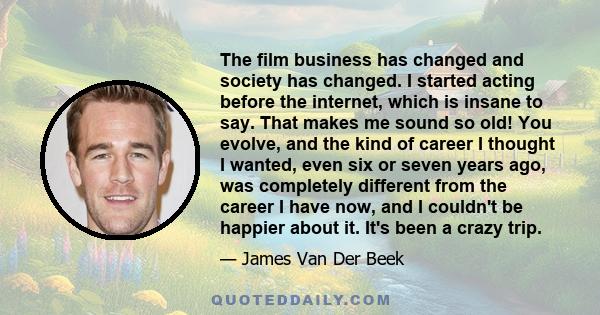 The film business has changed and society has changed. I started acting before the internet, which is insane to say. That makes me sound so old! You evolve, and the kind of career I thought I wanted, even six or seven