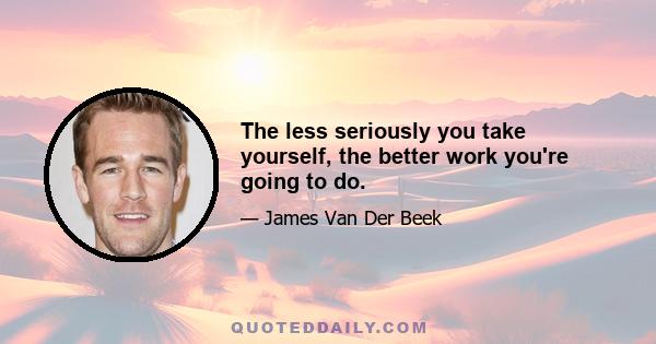 The less seriously you take yourself, the better work you're going to do.