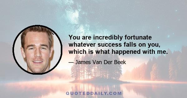 You are incredibly fortunate whatever success falls on you, which is what happened with me.