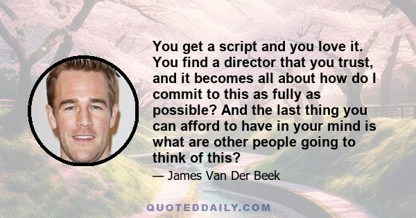 You get a script and you love it. You find a director that you trust, and it becomes all about how do I commit to this as fully as possible? And the last thing you can afford to have in your mind is what are other