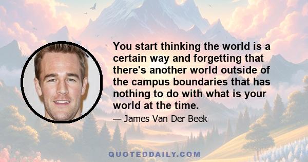 You start thinking the world is a certain way and forgetting that there's another world outside of the campus boundaries that has nothing to do with what is your world at the time.