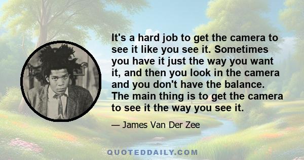 It's a hard job to get the camera to see it like you see it. Sometimes you have it just the way you want it, and then you look in the camera and you don't have the balance. The main thing is to get the camera to see it