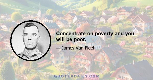 Concentrate on poverty and you will be poor.