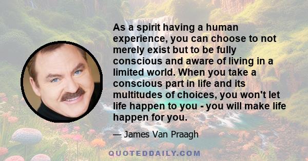 As a spirit having a human experience, you can choose to not merely exist but to be fully conscious and aware of living in a limited world. When you take a conscious part in life and its multitudes of choices, you won't 