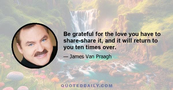 Be grateful for the love you have to share-share it, and it will return to you ten times over.