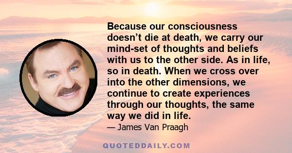 Because our consciousness doesn’t die at death, we carry our mind-set of thoughts and beliefs with us to the other side. As in life, so in death. When we cross over into the other dimensions, we continue to create