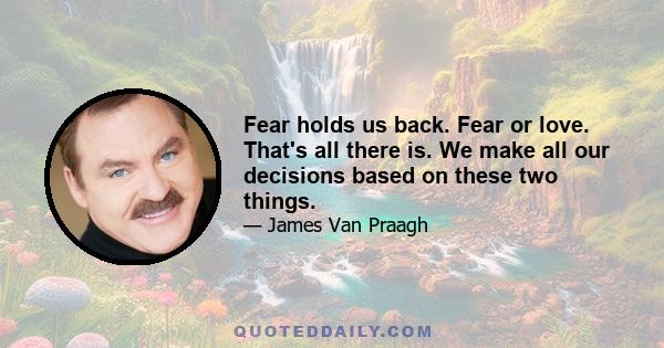 Fear holds us back. Fear or love. That's all there is. We make all our decisions based on these two things.