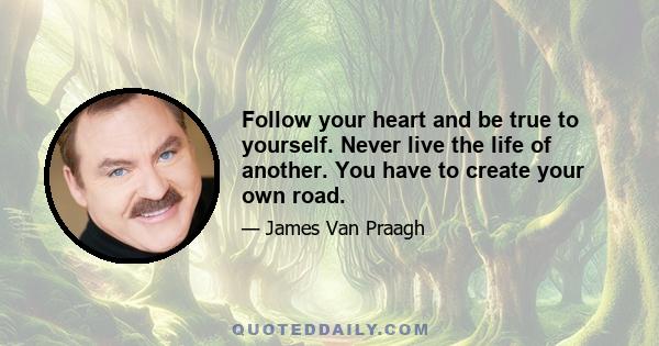 Follow your heart and be true to yourself. Never live the life of another. You have to create your own road.