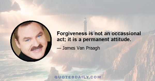 Forgiveness is not an occassional act; it is a permanent attitude.