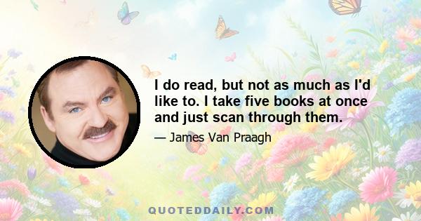 I do read, but not as much as I'd like to. I take five books at once and just scan through them.