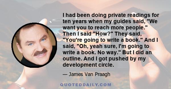 I had been doing private readings for ten years when my guides said, We want you to reach more people. Then I said How? They said, You're going to write a book. And I said, Oh, yeah sure, I'm going to write a book. No