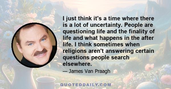 I just think it's a time where there is a lot of uncertainty. People are questioning life and the finality of life and what happens in the after life. I think sometimes when religions aren't answering certain questions