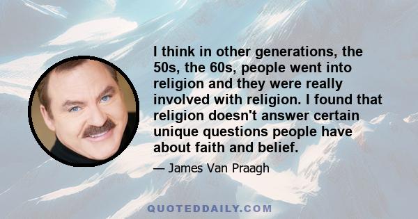 I think in other generations, the 50s, the 60s, people went into religion and they were really involved with religion. I found that religion doesn't answer certain unique questions people have about faith and belief.