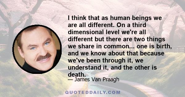 I think that as human beings we are all different. On a third dimensional level we're all different but there are two things we share in common... one is birth, and we know about that because we've been through it, we