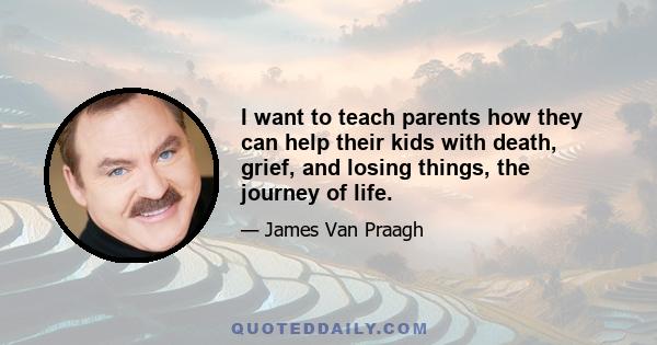 I want to teach parents how they can help their kids with death, grief, and losing things, the journey of life.