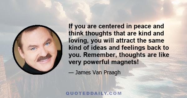 If you are centered in peace and think thoughts that are kind and loving, you will attract the same kind of ideas and feelings back to you. Remember, thoughts are like very powerful magnets!