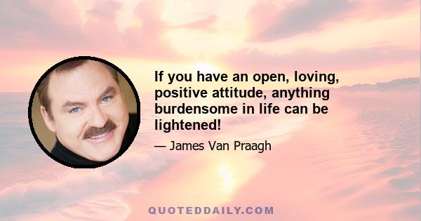 If you have an open, loving, positive attitude, anything burdensome in life can be lightened!