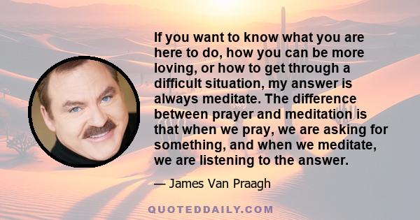 If you want to know what you are here to do, how you can be more loving, or how to get through a difficult situation, my answer is always meditate. The difference between prayer and meditation is that when we pray, we