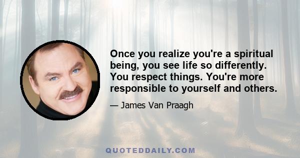 Once you realize you're a spiritual being, you see life so differently. You respect things. You're more responsible to yourself and others.